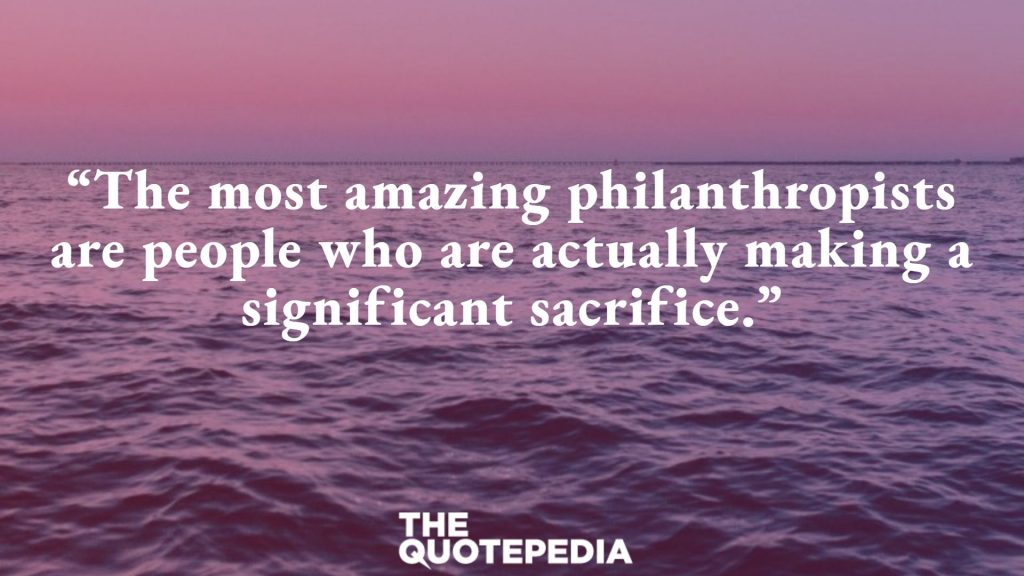 “The most amazing philanthropists are people who are actually making a significant sacrifice.”