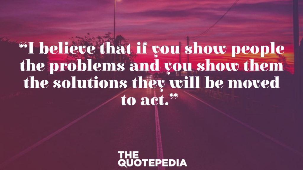 “I believe that if you show people the problems and you show them the solutions they will be moved to act.” 