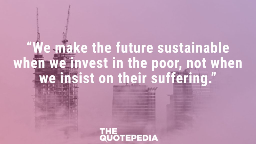 “We make the future sustainable when we invest in the poor, not when we insist on their suffering.”