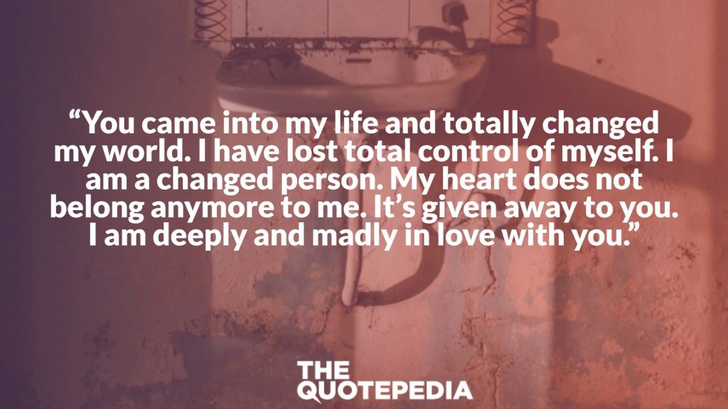 “You came into my life and totally changed my world. I have lost total control of myself. I am a changed person. My heart does not belong anymore to me. It’s given away to you. I am deeply and madly in love with you.”