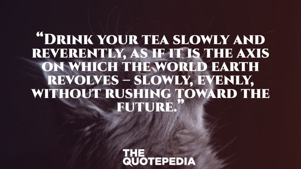 “Drink your tea slowly and reverently, as if it is the axis on which the world earth revolves – slowly, evenly, without rushing toward the future.”