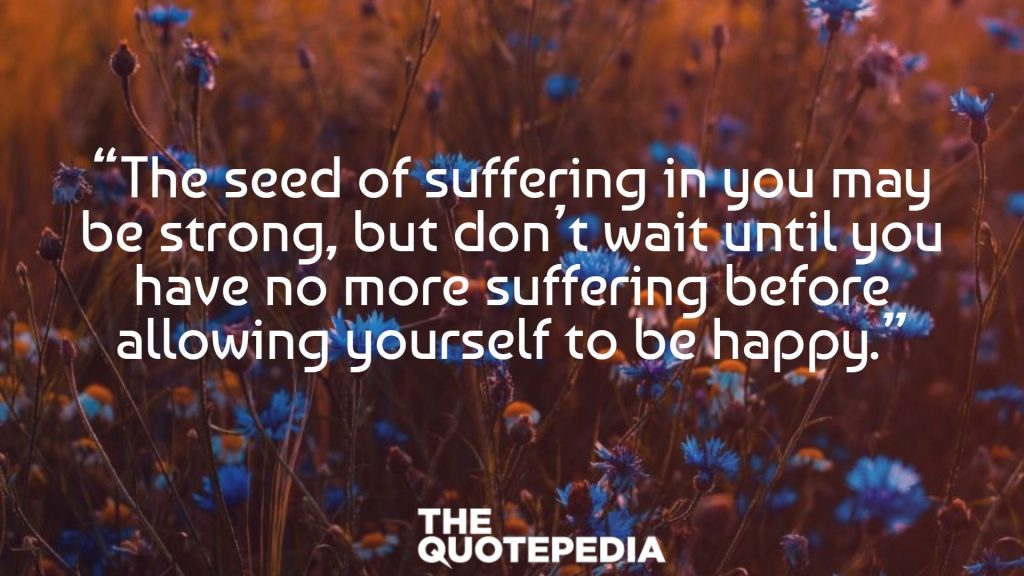 “The seed of suffering in you may be strong, but don’t wait until you have no more suffering before allowing yourself to be happy.”