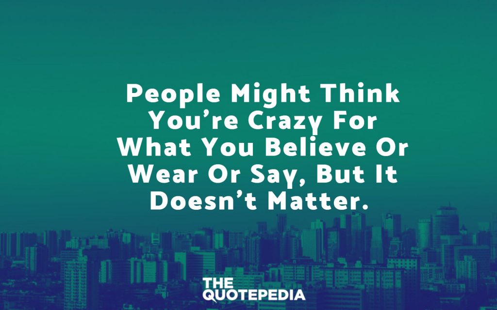 People might think you’re crazy for what you believe or wear or say, but it doesn’t matter.