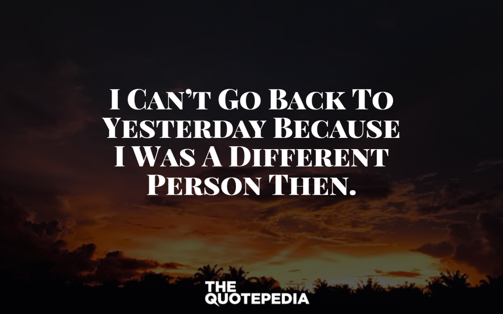 I can’t go back to yesterday because I was a different person then.