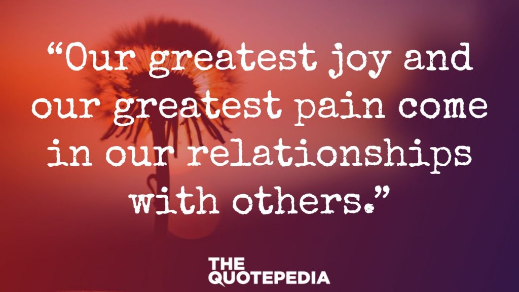 “Our greatest joy and our greatest pain come in our relationships with others.”