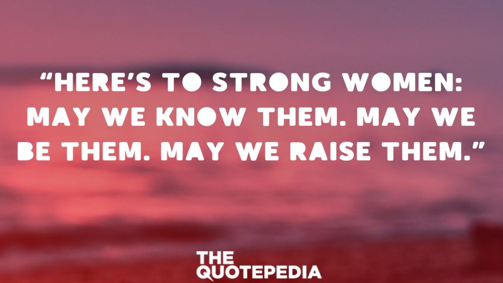 “Here’s to strong women: May we know them. May we be them. May we raise them.” 