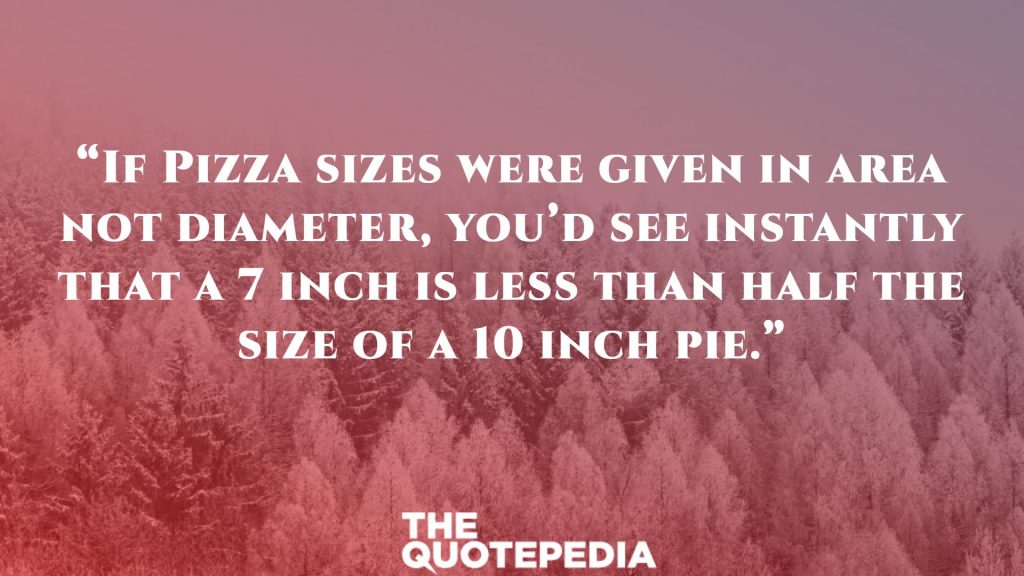 “If Pizza sizes were given in area not diameter, you’d see instantly that a 7 inch is less than half the size of a 10 inch pie.”