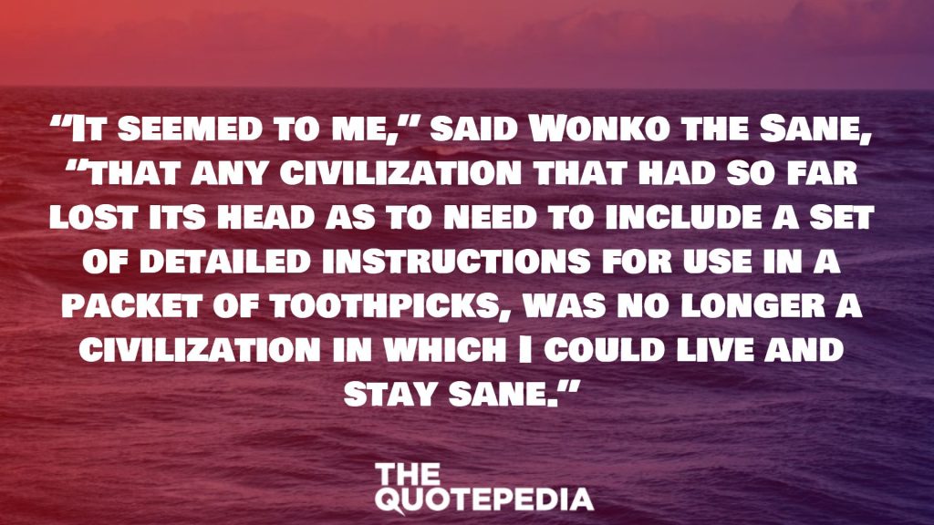 “It seemed to me,” said Wonko the Sane, “that any civilization that had so far lost its head as to need to include a set of detailed instructions for use in a packet of toothpicks, was no longer a civilization in which I could live and stay sane.”