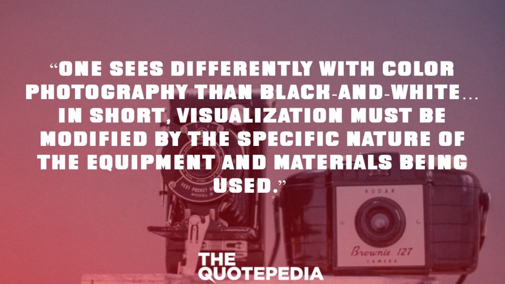 “One sees differently with color photography than black-and-white… in short, visualization must be modified by the specific nature of the equipment and materials being used.” 
