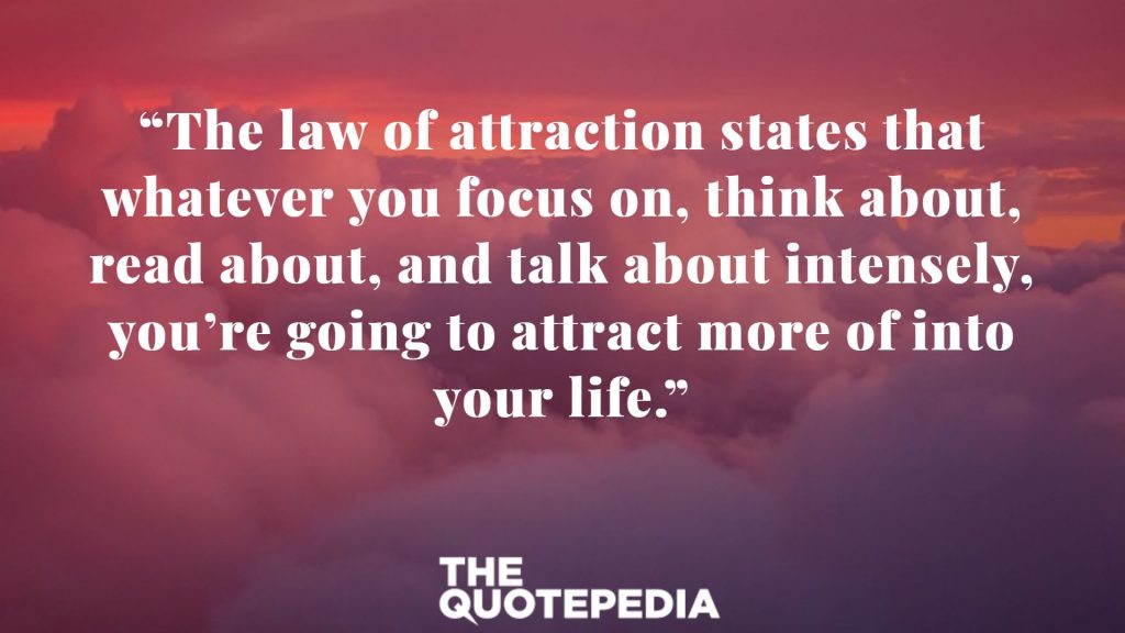 “The law of attraction states that whatever you focus on, think about, read about, and talk about intensely, you’re going to attract more of into your life.”