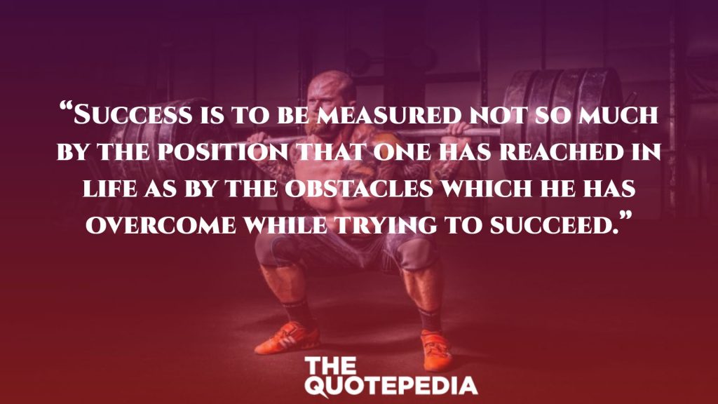 “Success is to be measured not so much by the position that one has reached in life as by the obstacles which he has overcome while trying to succeed.”