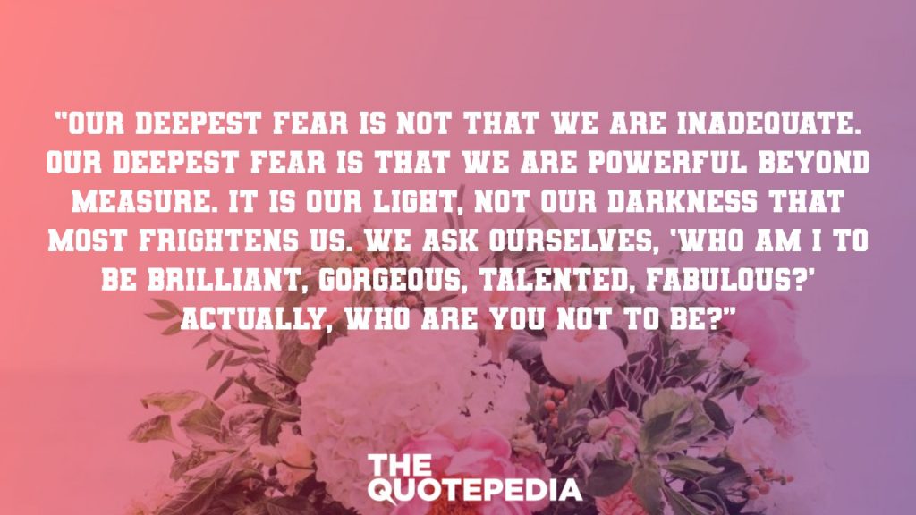 “Our deepest fear is not that we are inadequate. Our deepest fear is that we are powerful beyond measure. It is our light, not our darkness that most frightens us. We ask ourselves, ‘Who am I to be brilliant, gorgeous, talented, fabulous?’ Actually, who are you not to be?”