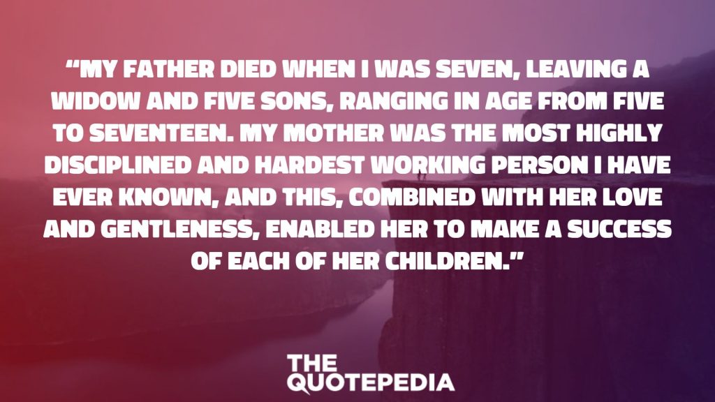 “My father died when I was seven, leaving a widow and five sons, ranging in age from five to seventeen. My mother was the most highly disciplined and hardest working person I have ever known, and this, combined with her love and gentleness, enabled her to make a success of each of her children.”