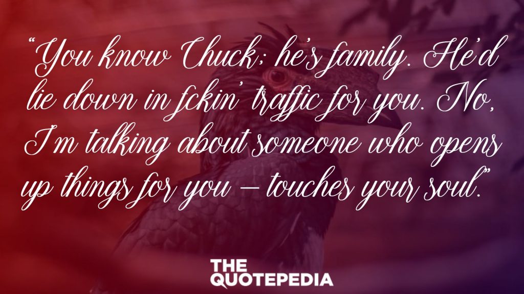 “You know Chuck; he’s family. He’d lie down in f*ckin’ traffic for you. No, I’m talking about someone who opens up things for you – touches your soul.” 