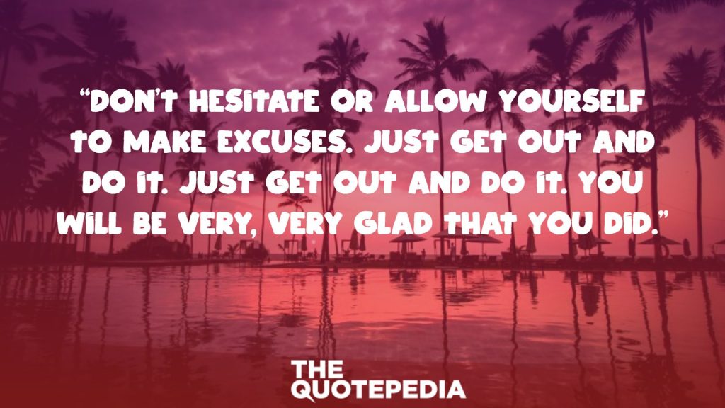 “Don’t hesitate or allow yourself to make excuses. Just get out and do it. Just get out and do it. You will be very, very glad that you did.”