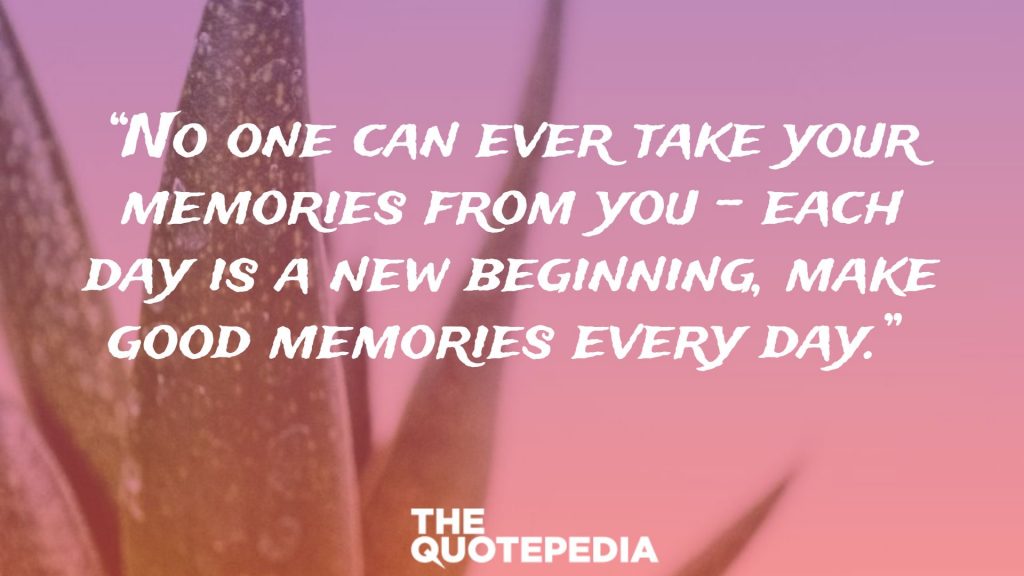 “No one can ever take your memories from you – each day is a new beginning, make good memories every day.” 