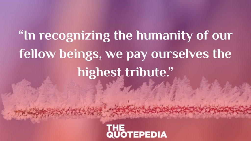 “In recognizing the humanity of our fellow beings, we pay ourselves the highest tribute.”