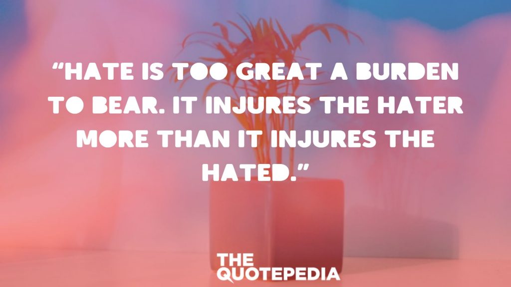 “Hate is too great a burden to bear. It injures the hater more than it injures the hated.”