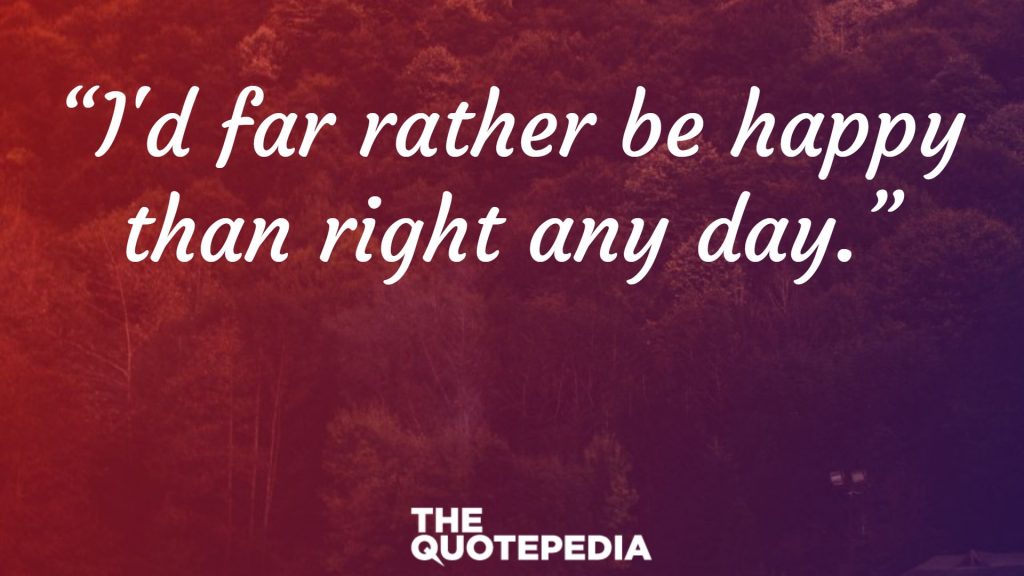 “I'd far rather be happy than right any day.”