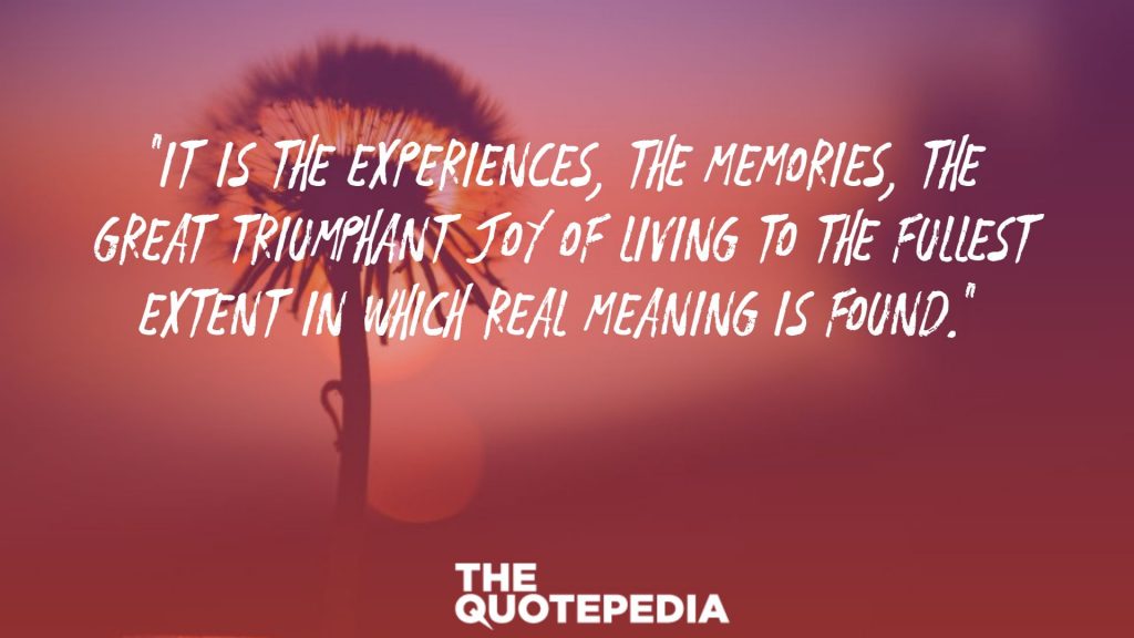 “It is the experiences, the memories, the great triumphant joy of living to the fullest extent in which real meaning is found.” 