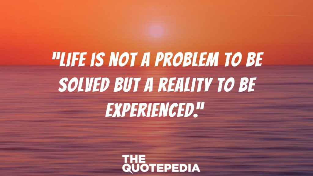 “Life is not a problem to be solved but a reality to be experienced.” 