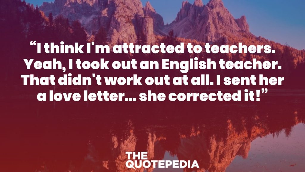 “I think I'm attracted to teachers. Yeah, I took out an English teacher. That didn't work out at all. I sent her a love letter... she corrected it!”