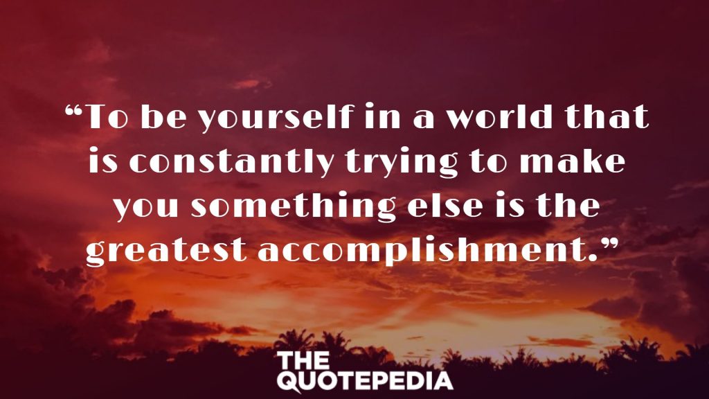 “To be yourself in a world that is constantly trying to make you something else is the greatest accomplishment.” 