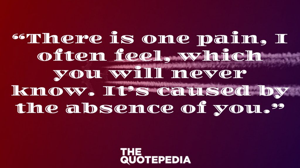 “There is one pain, I often feel, which you will never know. It’s caused by the absence of you.”