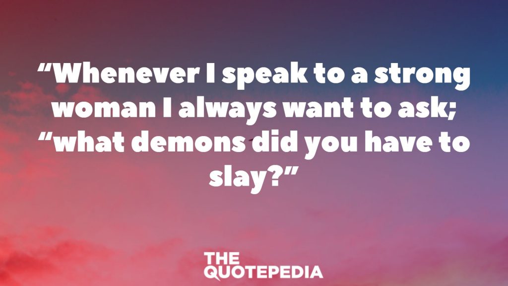 “Whenever I speak to a strong woman I always want to ask; “what demons did you have to slay?”