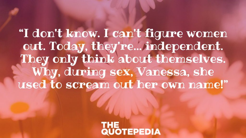 “I don't know. I can't figure women out. Today, they're... independent. They only think about themselves. Why, during sex, Vanessa, she used to scream out her own name!”