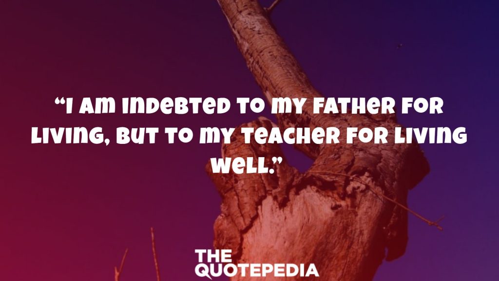 “I am indebted to my father for living, but to my teacher for living well.” 