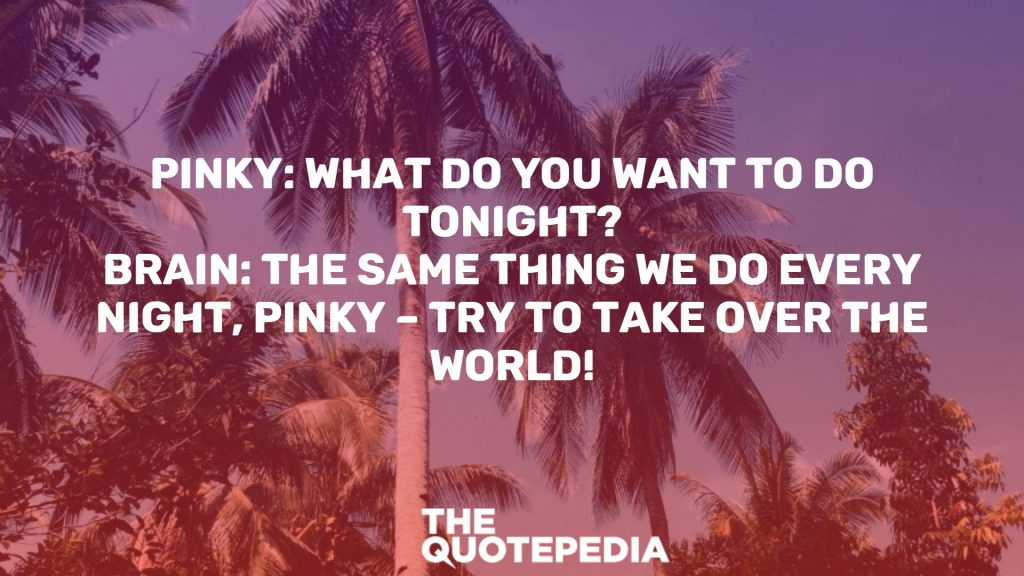 Pinky: What do you want to do tonight? Brain: The same thing we do every night, Pinky – try to take over the world!