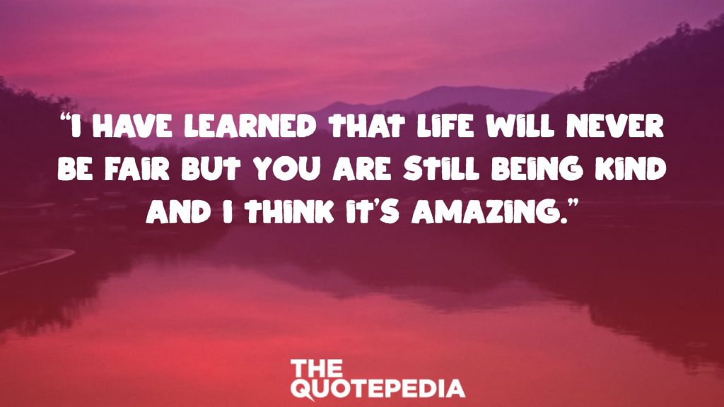 “I have learned that life will never be fair but you are still being kind and I think it’s amazing.”