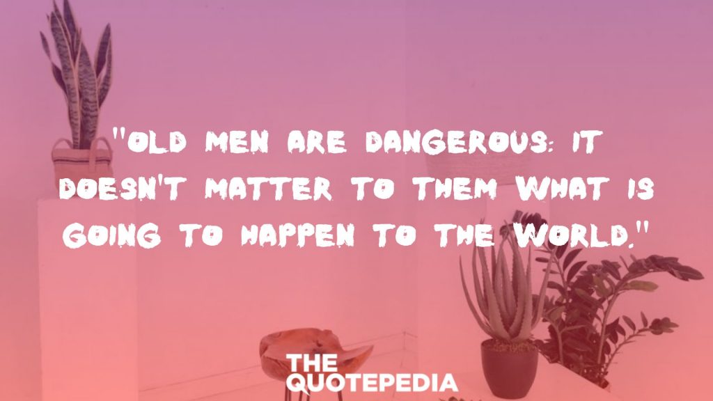 "Old men are dangerous: it doesn't matter to them what is going to happen to the world."