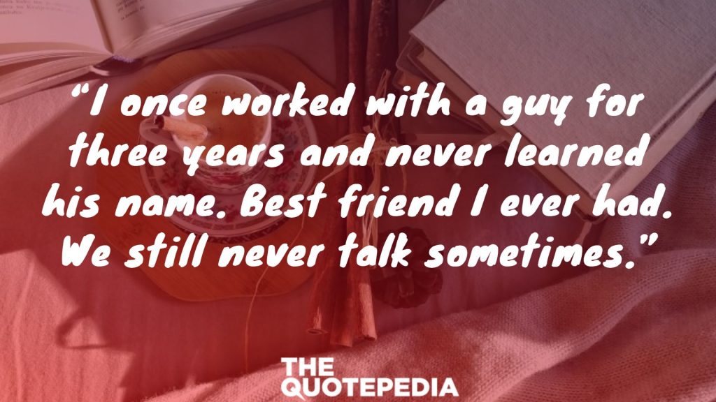 “I once worked with a guy for three years and never learned his name. Best friend I ever had. We still never talk sometimes.”