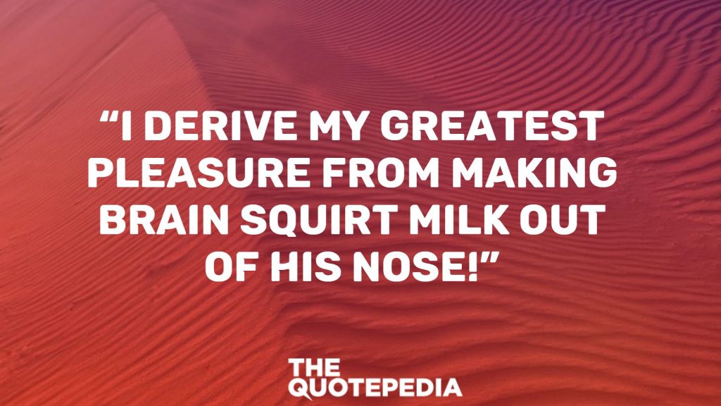 “I derive my greatest pleasure from making Brain squirt milk out of his nose!”