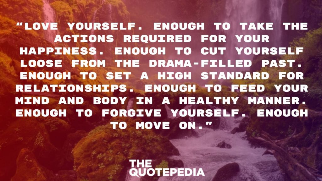 “Love yourself. Enough to take the actions required for your happiness. Enough to cut yourself loose from the drama-filled past. Enough to set a high standard for relationships. Enough to feed your mind and body in a healthy manner. Enough to forgive yourself. Enough to move on.”