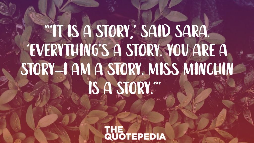 “’It IS a story,’ said Sara. ‘EVERYTHING’S a story. You are a story—I am a story. Miss Minchin is a story.’” 