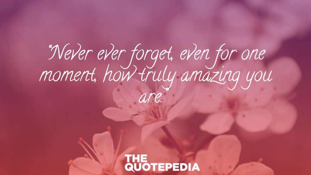 “Never ever forget, even for one moment, how truly amazing you are.” 