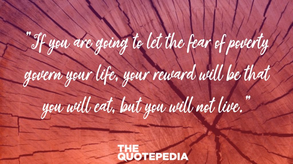 "If you are going to let the fear of poverty govern your life, your reward will be that you will eat, but you will not live."