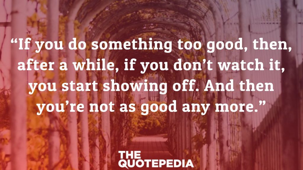 “If you do something too good, then, after a while, if you don’t watch it, you start showing off. And then you’re not as good any more.”