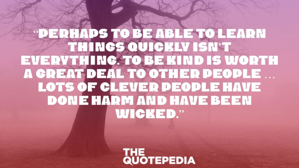 “Perhaps to be able to learn things quickly isn’t everything. To be kind is worth a great deal to other people … Lots of clever people have done harm and have been wicked.”