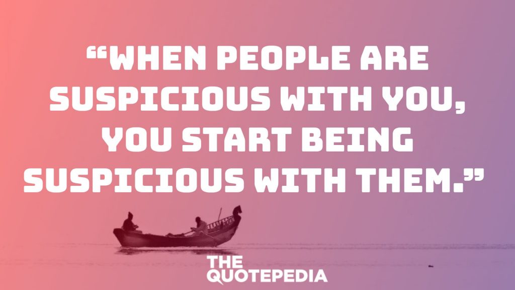 “When people are suspicious with you, you start being suspicious with them.” 