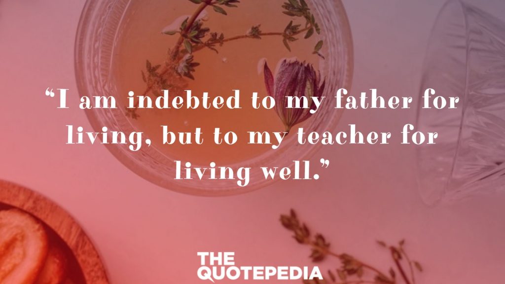 “I am indebted to my father for living, but to my teacher for living well.”