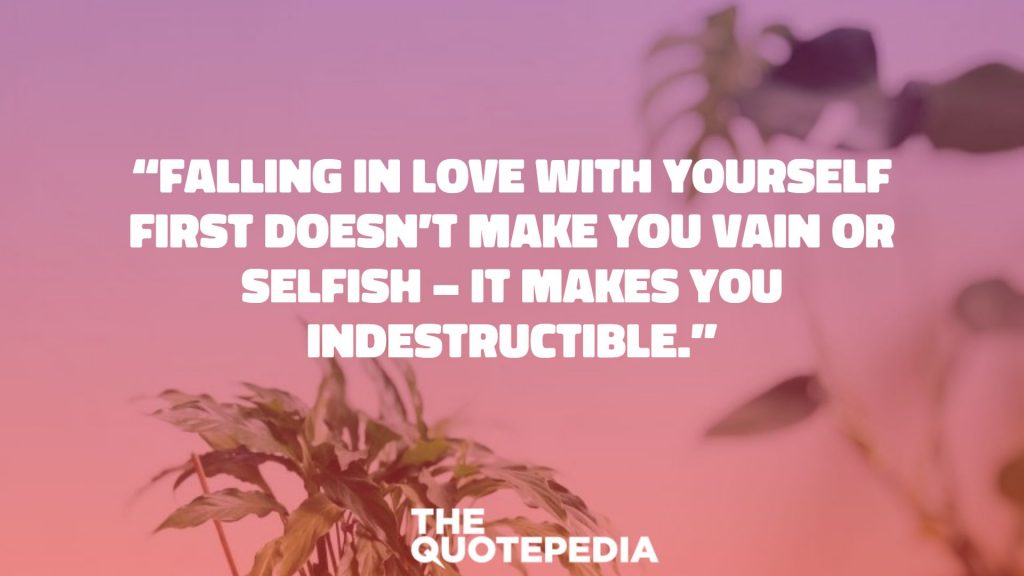 “Falling in love with yourself first doesn’t make you vain or selfish – it makes you indestructible.”