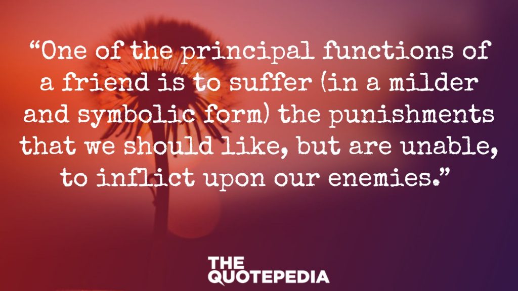 “One of the principal functions of a friend is to suffer (in a milder and symbolic form) the punishments that we should like, but are unable, to inflict upon our enemies.” 