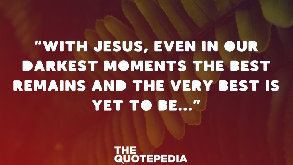 “With Jesus, even in our darkest moments the best remains and the very best is yet to be…”