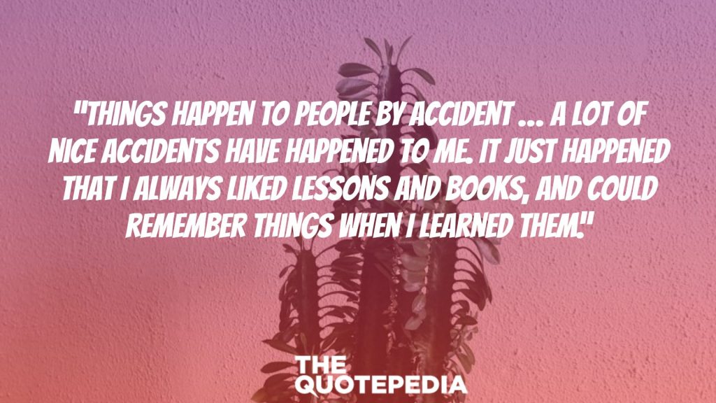 “Things happen to people by accident … A lot of nice accidents have happened to me. It just happened that I always liked lessons and books, and could remember things when I learned them.”