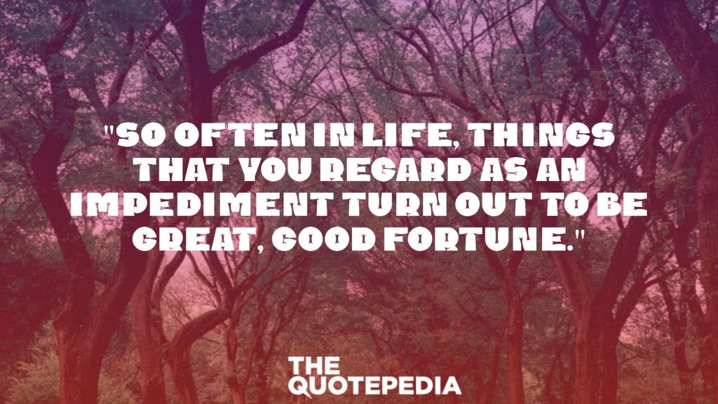 "So often in life, things that you regard as an impediment turn out to be great, good fortune."