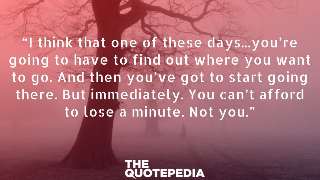 “I think that one of these days...you’re going to have to find out where you want to go. And then you’ve got to start going there. But immediately. You can’t afford to lose a minute. Not you.”